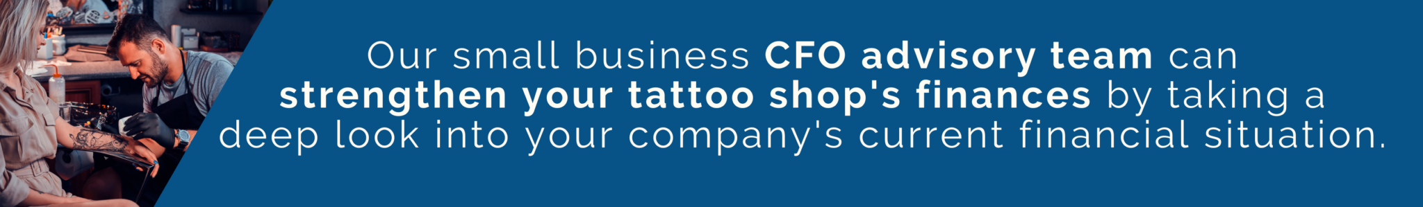 Our small business CFO advisory team can strengthen your tattoo shop's finances by taking a deep look into your company's current financial situation.
