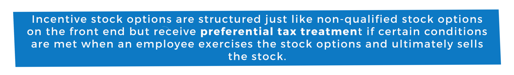 Incentive stock options are structured just like non-qualified stock options on the front end but receive preferential tax treatment if certain conditions are met when an employee exercises the stock options and ultimately sells the stock.