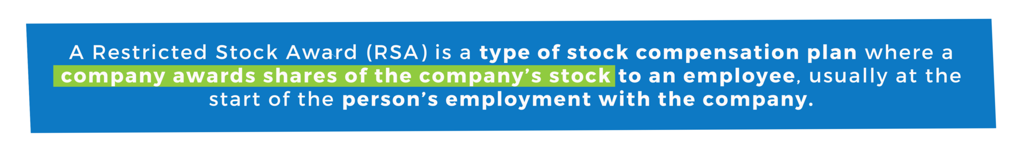 A Restricted Stock Award (RSA) is a type of stock compensation plan where a company awards shares of the company’s stock to an employee, usually at the start of the person’s employment with the company.